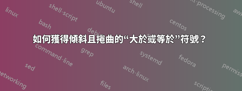 如何獲得傾斜且捲曲的“大於或等於”符號？