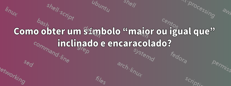 Como obter um símbolo “maior ou igual que” inclinado e encaracolado?
