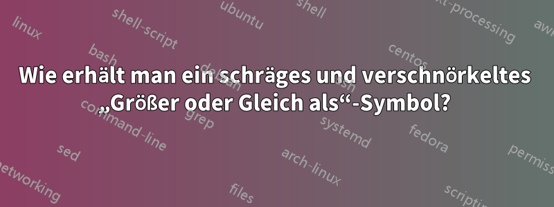 Wie erhält man ein schräges und verschnörkeltes „Größer oder Gleich als“-Symbol?