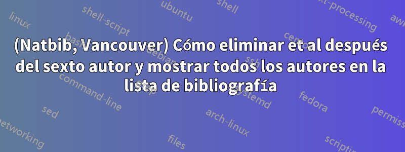 (Natbib, Vancouver) Cómo eliminar et al después del sexto autor y mostrar todos los autores en la lista de bibliografía