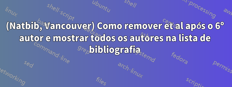 (Natbib, Vancouver) Como remover et al após o 6º autor e mostrar todos os autores na lista de bibliografia