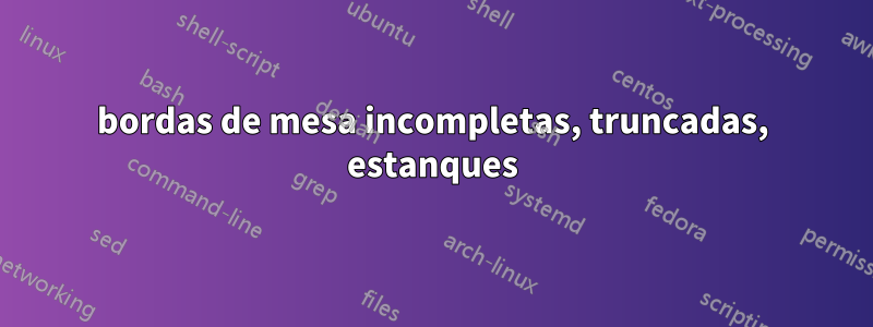 bordas de mesa incompletas, truncadas, estanques