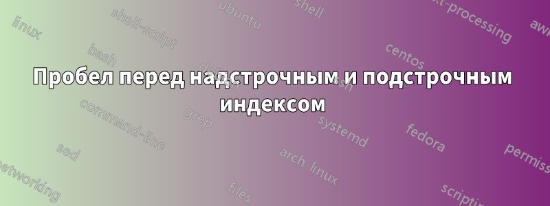 Пробел перед надстрочным и подстрочным индексом