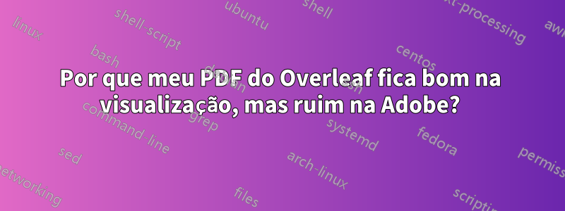 Por que meu PDF do Overleaf fica bom na visualização, mas ruim na Adobe?