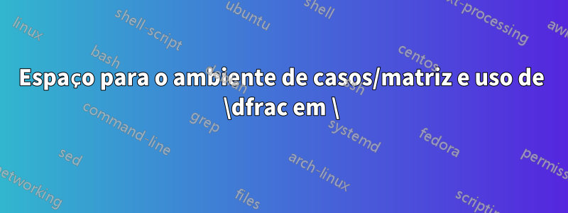 Espaço para o ambiente de casos/matriz e uso de \dfrac em \