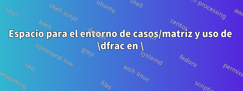 Espacio para el entorno de casos/matriz y uso de \dfrac en \