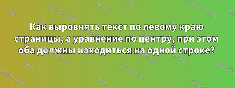 Как выровнять текст по левому краю страницы, а уравнение по центру, при этом оба должны находиться на одной строке?