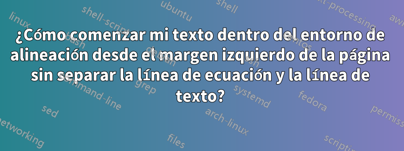 ¿Cómo comenzar mi texto dentro del entorno de alineación desde el margen izquierdo de la página sin separar la línea de ecuación y la línea de texto?