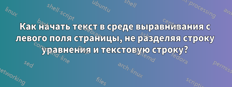 Как начать текст в среде выравнивания с левого поля страницы, не разделяя строку уравнения и текстовую строку?