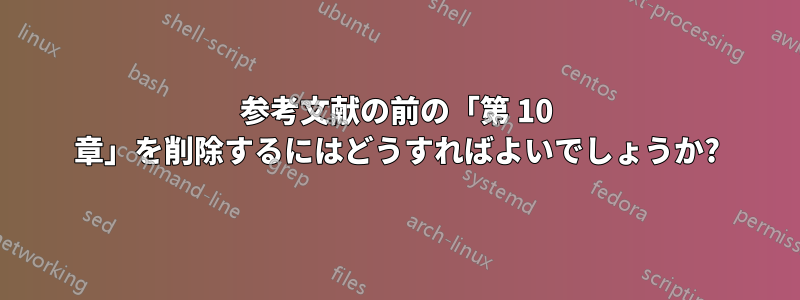 参考文献の前の「第 10 章」を削除するにはどうすればよいでしょうか?