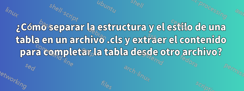 ¿Cómo separar la estructura y el estilo de una tabla en un archivo .cls y extraer el contenido para completar la tabla desde otro archivo?