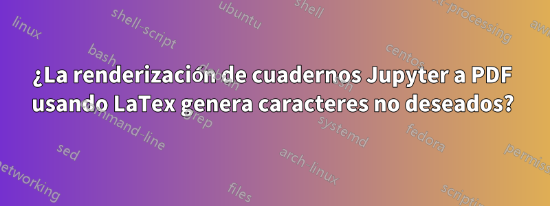 ¿La renderización de cuadernos Jupyter a PDF usando LaTex genera caracteres no deseados?