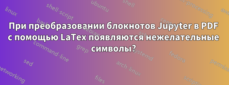 При преобразовании блокнотов Jupyter в PDF с помощью LaTex появляются нежелательные символы?