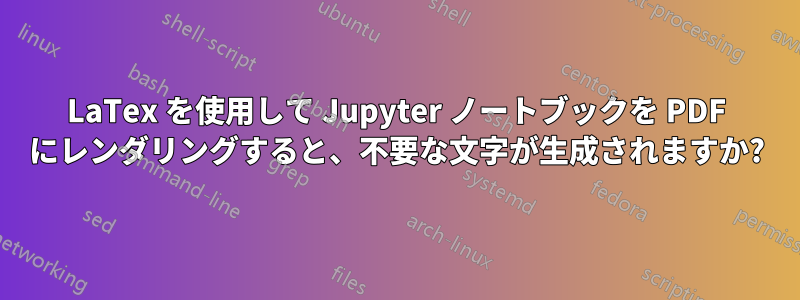 LaTex を使用して Jupyter ノートブックを PDF にレンダリングすると、不要な文字が生成されますか?