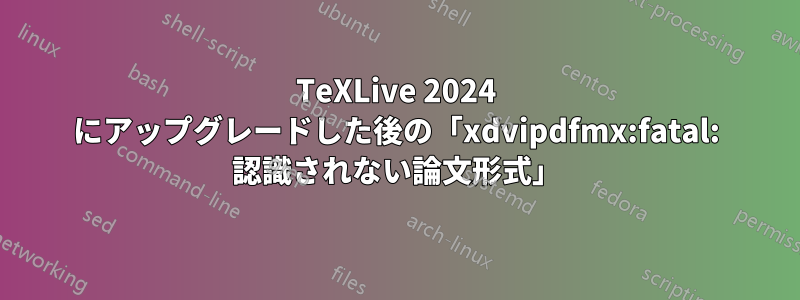 TeXLive 2024 にアップグレードした後の「xdvipdfmx:fatal: 認識されない論文形式」