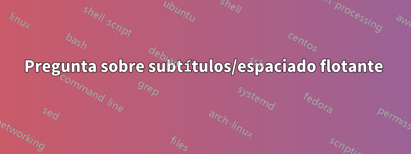 Pregunta sobre subtítulos/espaciado flotante