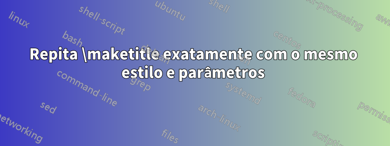 Repita \maketitle exatamente com o mesmo estilo e parâmetros