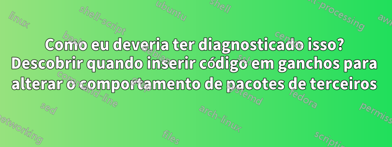 Como eu deveria ter diagnosticado isso? Descobrir quando inserir código em ganchos para alterar o comportamento de pacotes de terceiros