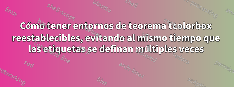 Cómo tener entornos de teorema tcolorbox reestablecibles, evitando al mismo tiempo que las etiquetas se definan múltiples veces