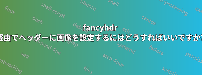 fancyhdr 経由でヘッダーに画像を設定するにはどうすればいいですか?