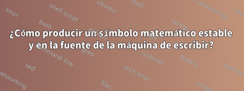 ¿Cómo producir un símbolo matemático estable y en la fuente de la máquina de escribir?