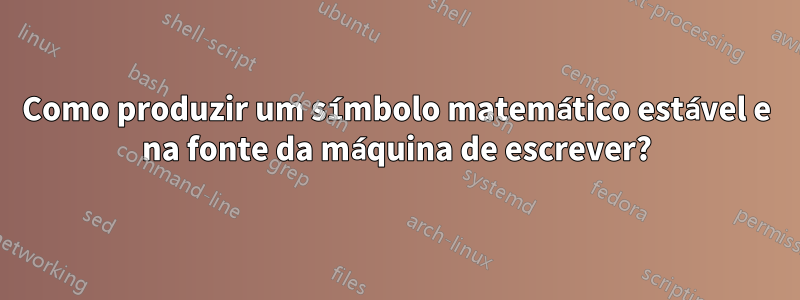 Como produzir um símbolo matemático estável e na fonte da máquina de escrever?