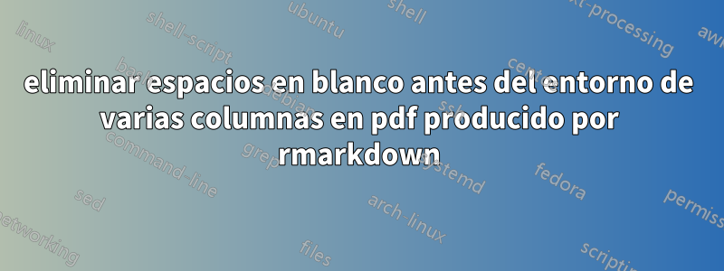 eliminar espacios en blanco antes del entorno de varias columnas en pdf producido por rmarkdown