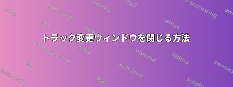 トラック変更ウィンドウを閉じる方法