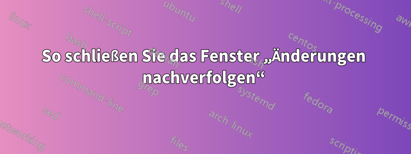 So schließen Sie das Fenster „Änderungen nachverfolgen“