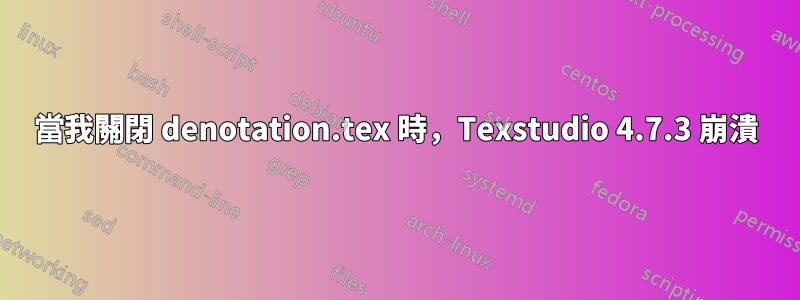 當我關閉 denotation.tex 時，Texstudio 4.7.3 崩潰