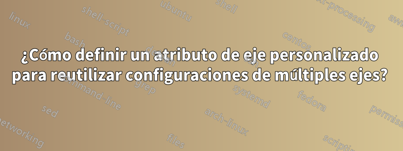 ¿Cómo definir un atributo de eje personalizado para reutilizar configuraciones de múltiples ejes?