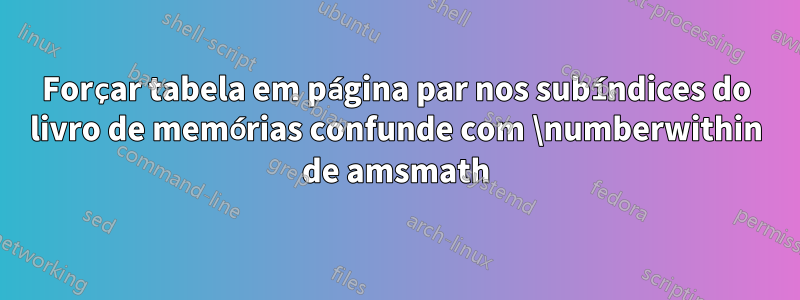 Forçar tabela em página par nos subíndices do livro de memórias confunde com \numberwithin de amsmath