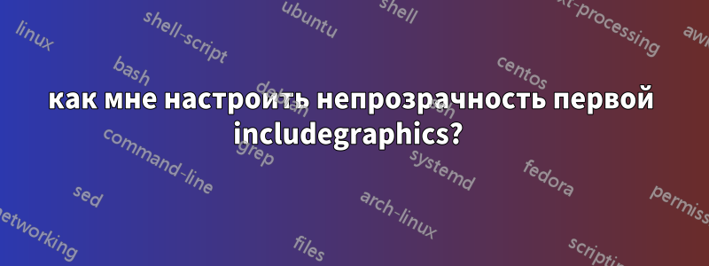 как мне настроить непрозрачность первой includegraphics? 