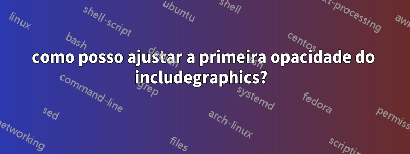 como posso ajustar a primeira opacidade do includegraphics? 