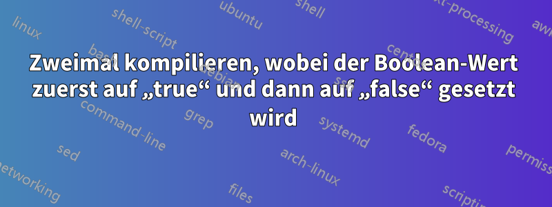 Zweimal kompilieren, wobei der Boolean-Wert zuerst auf „true“ und dann auf „false“ gesetzt wird