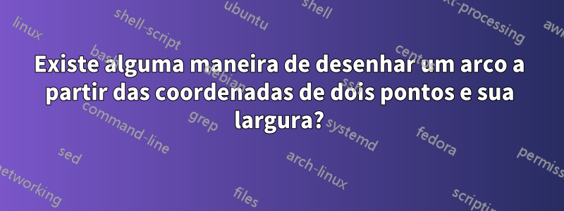 Existe alguma maneira de desenhar um arco a partir das coordenadas de dois pontos e sua largura?