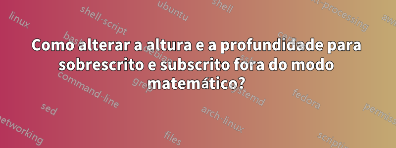 Como alterar a altura e a profundidade para sobrescrito e subscrito fora do modo matemático?