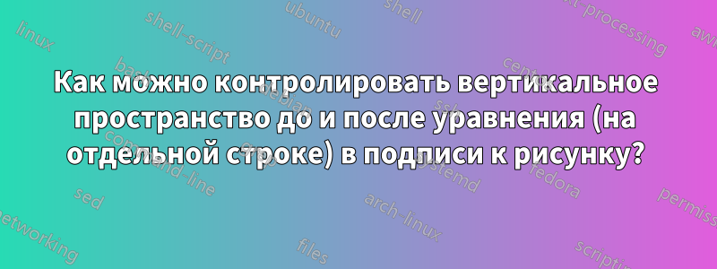 Как можно контролировать вертикальное пространство до и после уравнения (на отдельной строке) в подписи к рисунку?