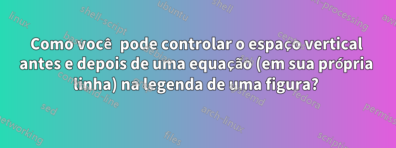 Como você pode controlar o espaço vertical antes e depois de uma equação (em sua própria linha) na legenda de uma figura?