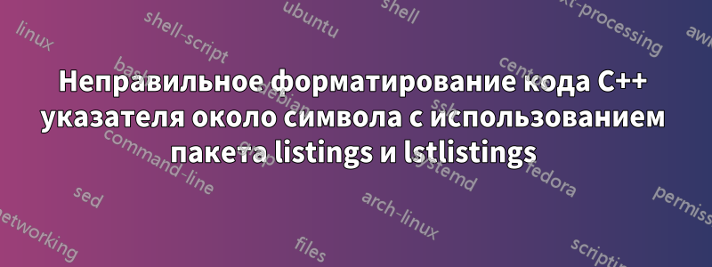 Неправильное форматирование кода C++ указателя около символа с использованием пакета listings и lstlistings