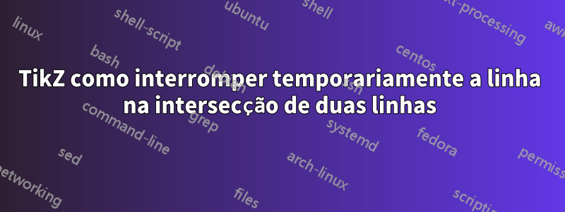 TikZ como interromper temporariamente a linha na intersecção de duas linhas