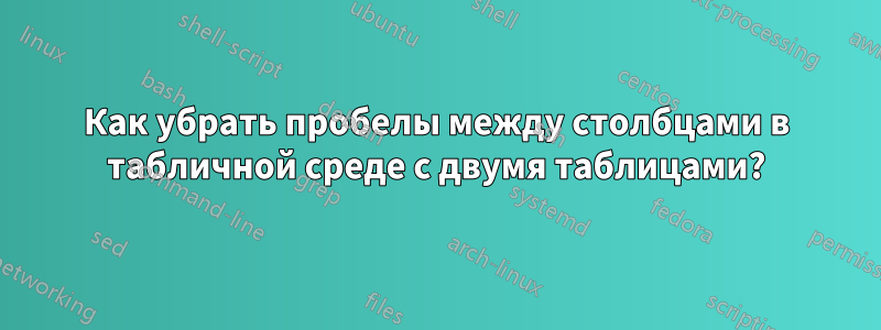 Как убрать пробелы между столбцами в табличной среде с двумя таблицами?