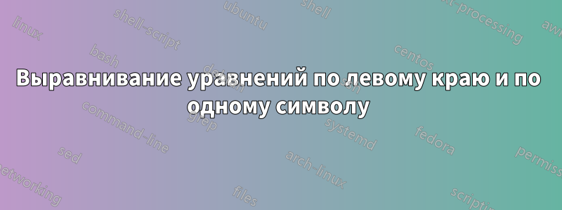 Выравнивание уравнений по левому краю и по одному символу