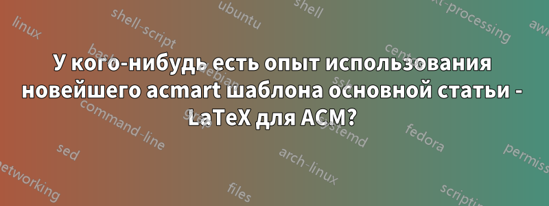 У кого-нибудь есть опыт использования новейшего acmart шаблона основной статьи - LaTeX для ACM?