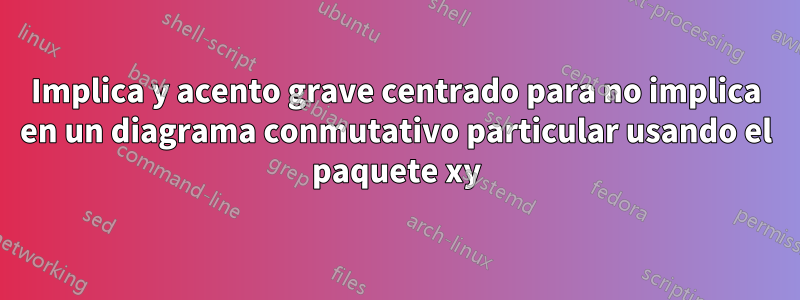 Implica y acento grave centrado para no implica en un diagrama conmutativo particular usando el paquete xy