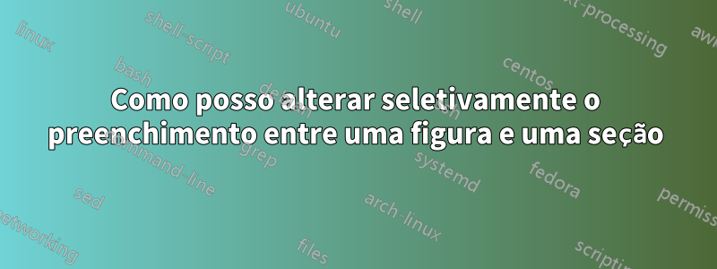 Como posso alterar seletivamente o preenchimento entre uma figura e uma seção