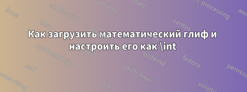 Как загрузить математический глиф и настроить его как \int