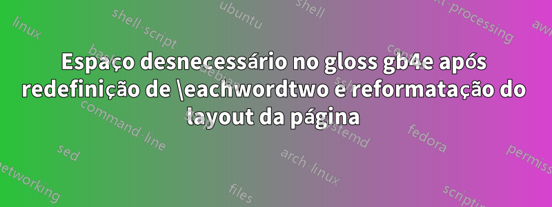 Espaço desnecessário no gloss gb4e após redefinição de \eachwordtwo e reformatação do layout da página