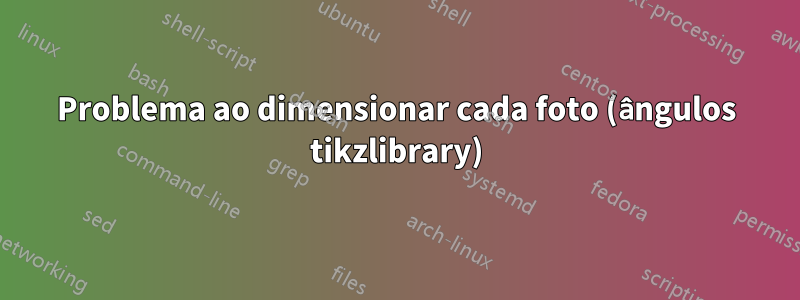 Problema ao dimensionar cada foto (ângulos tikzlibrary)