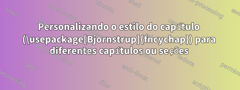 Personalizando o estilo do capítulo (\usepackage[Bjornstrup]{fncychap}) para diferentes capítulos ou seções